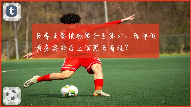 长春亚泰悄然攀升至第六,陈洋低调务实能否上演黑马奇迹?