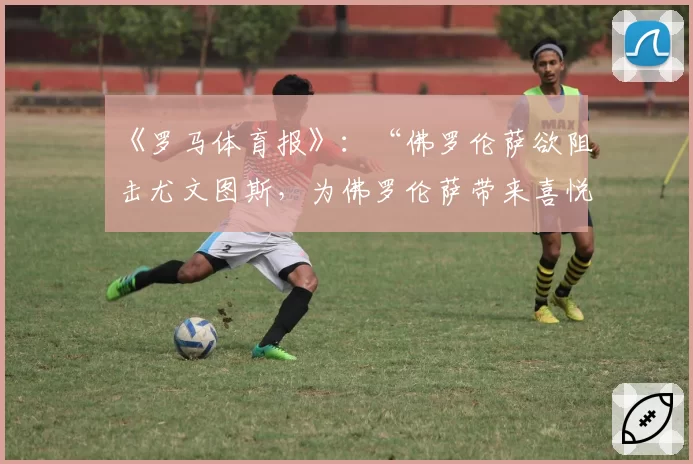 《罗马体育报》：“佛罗伦萨欲阻击尤文图斯，为佛罗伦萨带来喜悦”