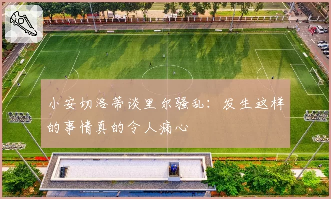 小安切洛蒂谈里尔骚乱:发生这样的事情真的令人痛心