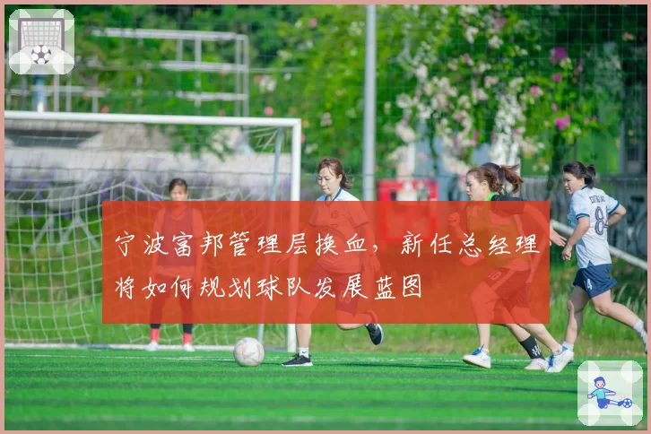 宁波富邦管理层换血，新任总经理将如何规划球队发展蓝图
