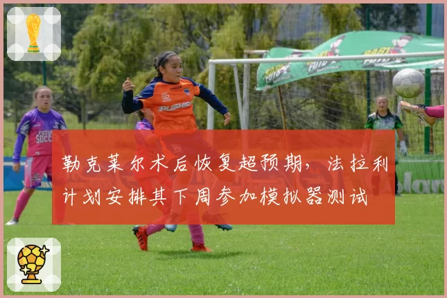 勒克莱尔术后恢复超预期，法拉利计划安排其下周参加模拟器测试