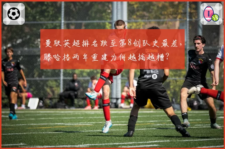 曼联英超排名跌至第8创队史最差，滕哈格两年重建为何越搞越糟？