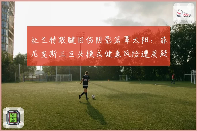 杜兰特跟腱旧伤阴影笼罩太阳,菲尼克斯三巨头模式健康风险遭质疑