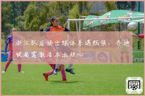 浙江队后场出球体系遇瓶颈，乔迪破局需激活本土核心