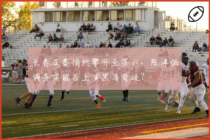 长春亚泰悄然攀升至第六，陈洋低调务实能否上演黑马奇迹？