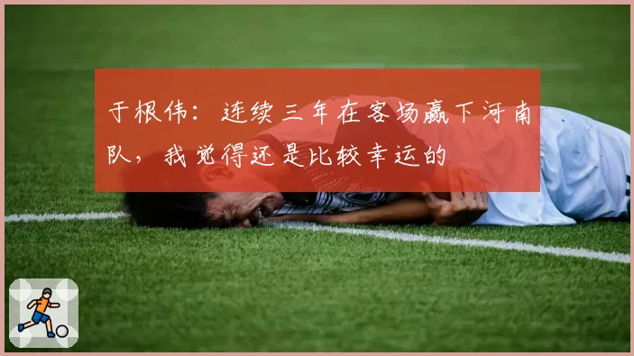 于根伟:连续三年在客场赢下河南队,我觉得还是比较幸运的