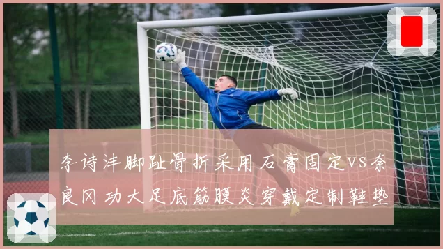 李诗沣脚趾骨折采用石膏固定vs奈良冈功大足底筋膜炎穿戴定制鞋垫：康复手段差异