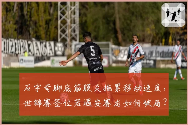 石宇奇脚底筋膜炎拖累移动速度，世锦赛签位若遇安赛龙如何破局？