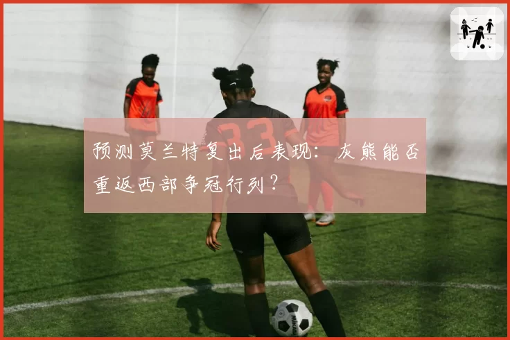 预测莫兰特复出后表现：灰熊能否重返西部争冠行列？