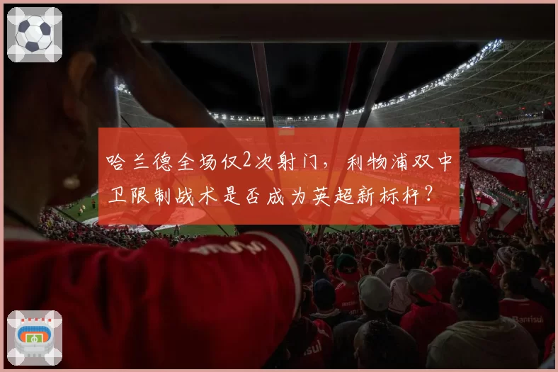 哈兰德全场仅2次射门，利物浦双中卫限制战术是否成为英超新标杆？
