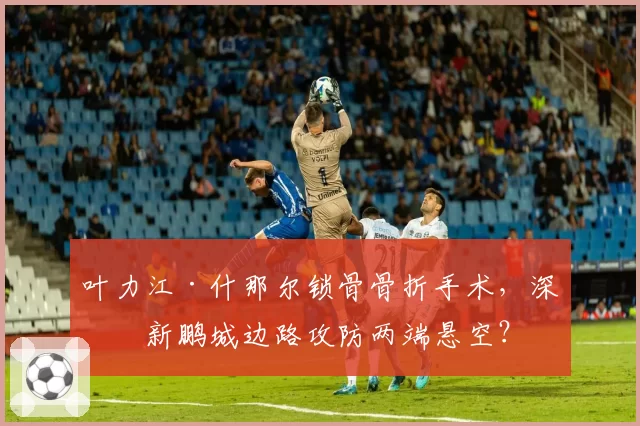 叶力江·什那尔锁骨骨折手术，深圳新鹏城边路攻防两端悬空？