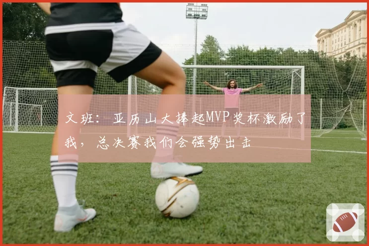 文班：亚历山大捧起MVP奖杯激励了我，总决赛我们会强势出击
