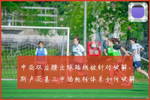 申花双后腰出球路线被针对破解，斯卢茨基三中场轮转体系如何破解高位围抢困局？