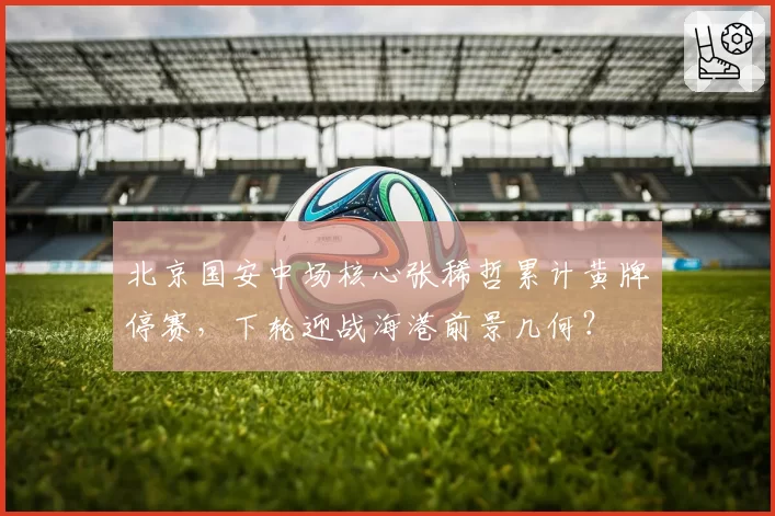 北京国安中场核心张稀哲累计黄牌停赛，下轮迎战海港前景几何？