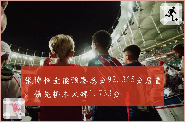 张博恒全能预赛总分92.365分居首，领先桥本大辉1.733分