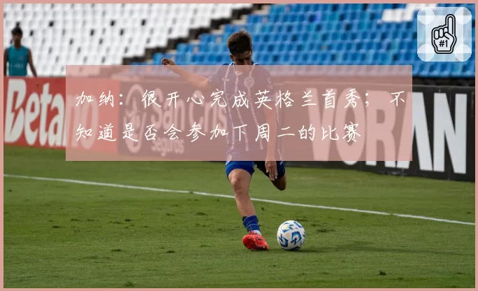 加纳：很开心完成英格兰首秀；不知道是否会参加下周二的比赛