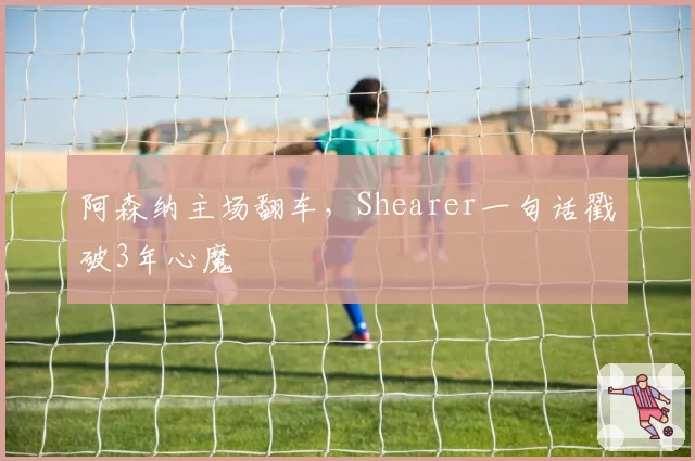 阿森纳主场翻车,Shearer一句话戳破3年心魔