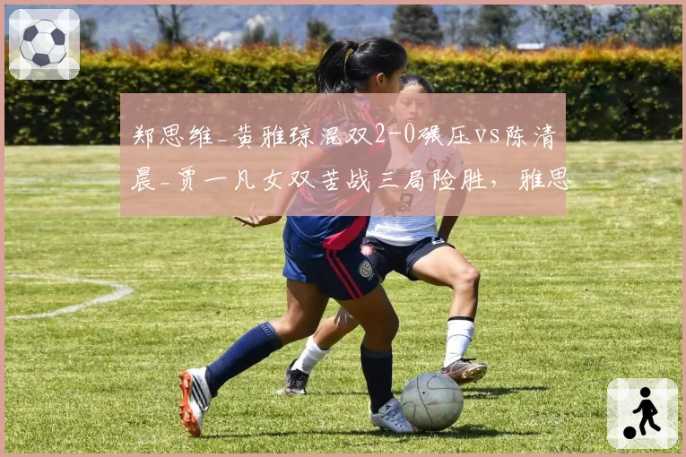 郑思维_黄雅琼混双2-0碾压vs陈清晨_贾一凡女双苦战三局险胜，雅思与凡尘晋级之路冰火两重天