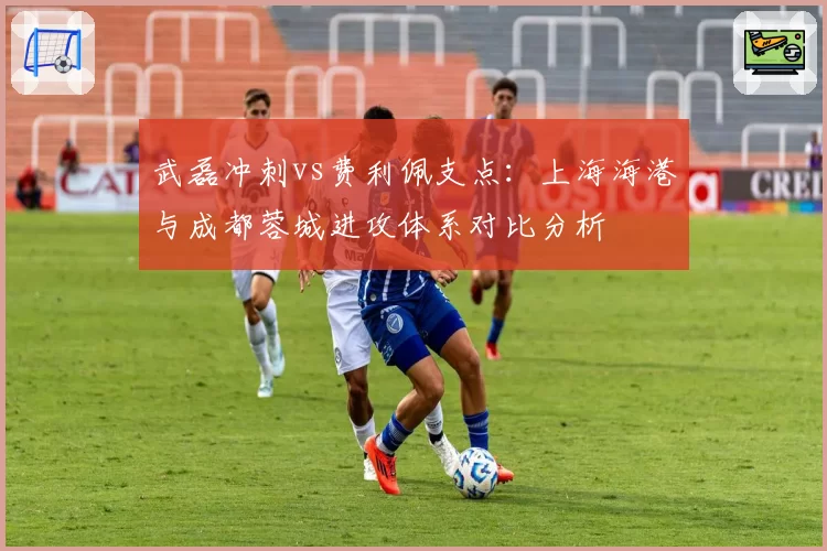 武磊冲刺vs费利佩支点：上海海港与成都蓉城进攻体系对比分析