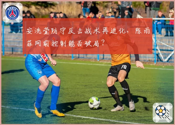 安洗莹防守反击战术再进化，陈雨菲网前控制能否破局？