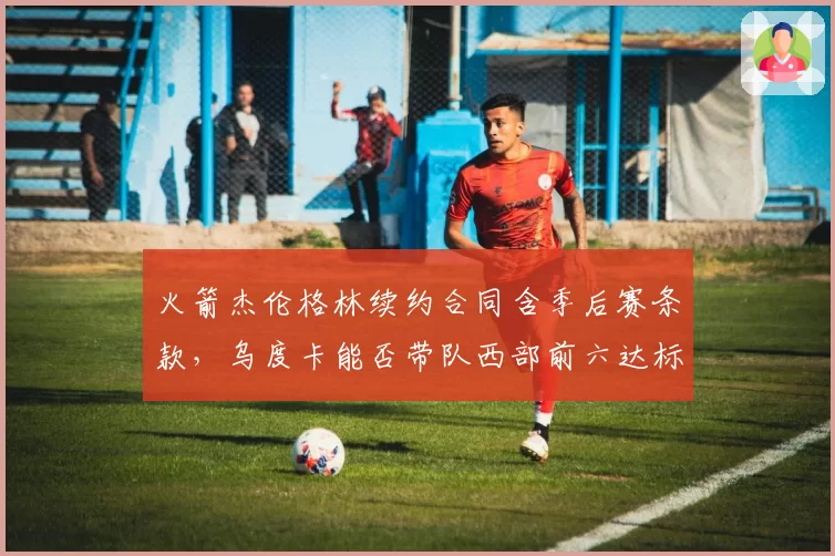 火箭杰伦格林续约合同含季后赛条款，乌度卡能否带队西部前六达标？