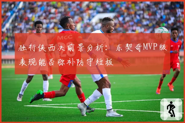 独行侠西决前景分析:东契奇MVP级表现能否弥补防守短板