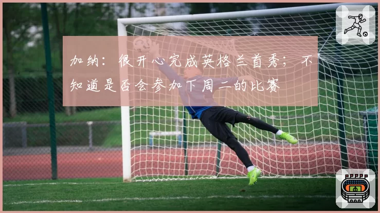 加纳：很开心完成英格兰首秀；不知道是否会参加下周二的比赛