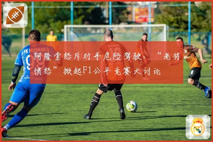 阿隆索怒斥对手危险驾驶,“老将愤怒”掀起F1公平竞赛大讨论