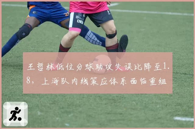 王哲林低位分球助攻失误比降至1.8,上海队内线策应体系面临重组