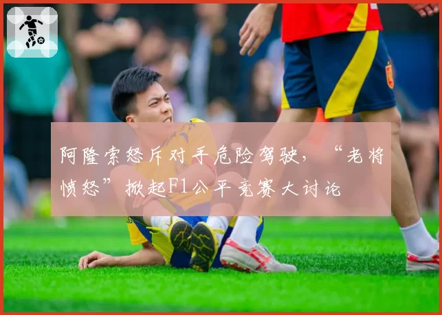 阿隆索怒斥对手危险驾驶，“老将愤怒”掀起F1公平竞赛大讨论