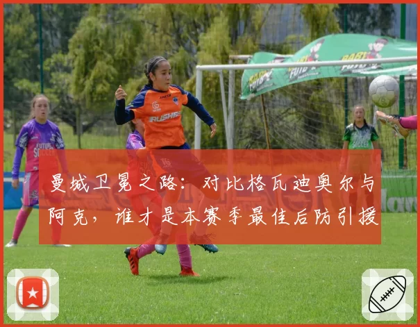 曼城卫冕之路：对比格瓦迪奥尔与阿克，谁才是本赛季最佳后防引援？