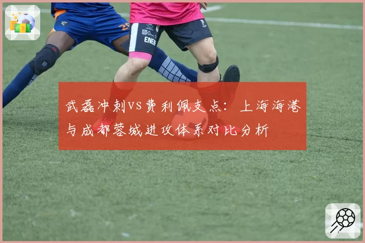 武磊冲刺vs费利佩支点：上海海港与成都蓉城进攻体系对比分析