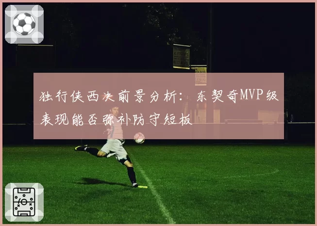 独行侠西决前景分析：东契奇MVP级表现能否弥补防守短板