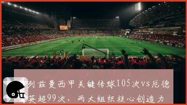 格列兹曼西甲关键传球105次vs厄德高英超99次,两大组织核心创造力对比