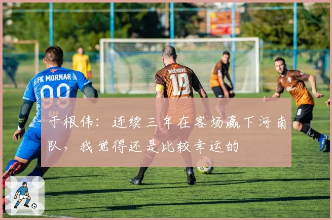 于根伟:连续三年在客场赢下河南队,我觉得还是比较幸运的