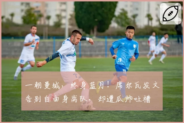 一朝曼城，终身蓝月！席尔瓦发文告别自由身离队，却遭瓜帅吐槽