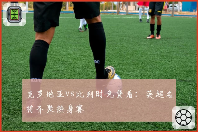 克罗地亚vs比利时免费看：英超名将齐聚热身赛