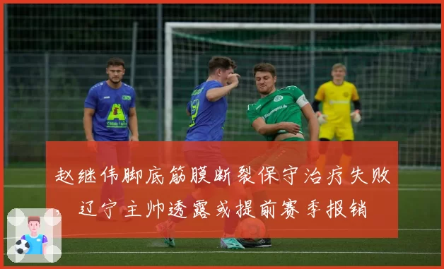 赵继伟脚底筋膜断裂保守治疗失败，辽宁主帅透露或提前赛季报销