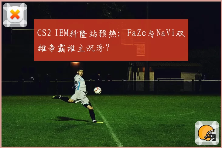 CS2 IEM科隆站预热：FaZe与NaVi双雄争霸谁主沉浮？