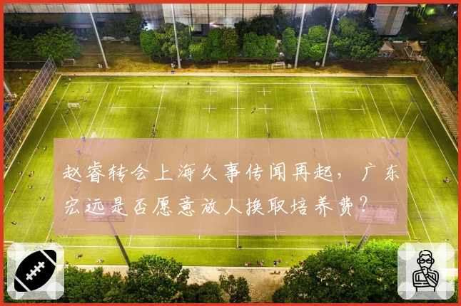 赵睿转会上海久事传闻再起,广东宏远是否愿意放人换取培养费?