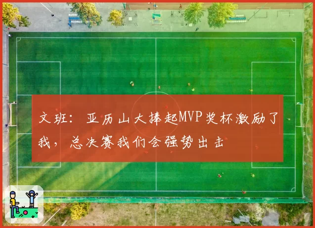 文班：亚历山大捧起MVP奖杯激励了我，总决赛我们会强势出击