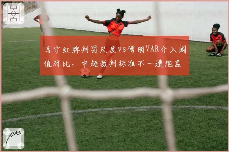 马宁红牌判罚尺度vs傅明VAR介入阈值对比，中超裁判标准不一遭炮轰