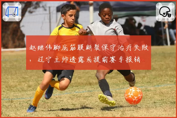 赵继伟脚底筋膜断裂保守治疗失败，辽宁主帅透露或提前赛季报销