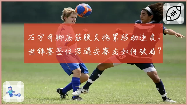 石宇奇脚底筋膜炎拖累移动速度，世锦赛签位若遇安赛龙如何破局？