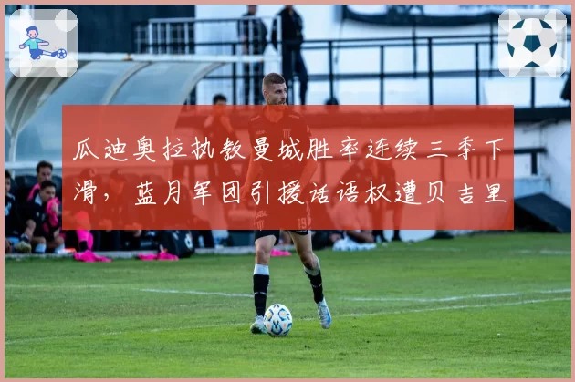 瓜迪奥拉执教曼城胜率连续三季下滑，蓝月军团引援话语权遭贝吉里斯坦架空