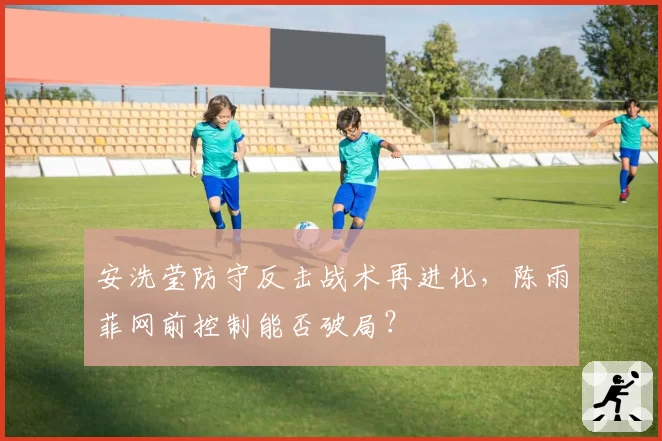 安洗莹防守反击战术再进化，陈雨菲网前控制能否破局？