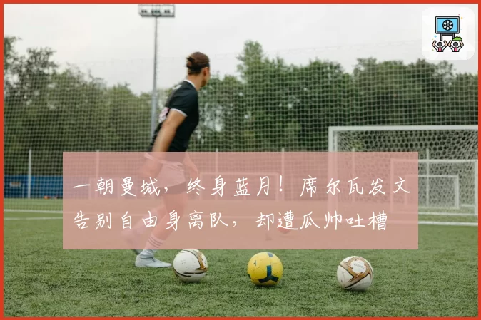 一朝曼城，终身蓝月！席尔瓦发文告别自由身离队，却遭瓜帅吐槽