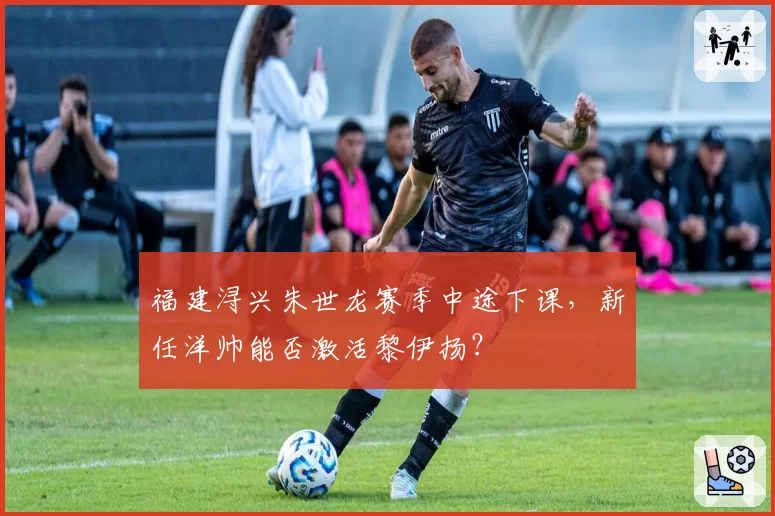 福建浔兴朱世龙赛季中途下课，新任洋帅能否激活黎伊扬？