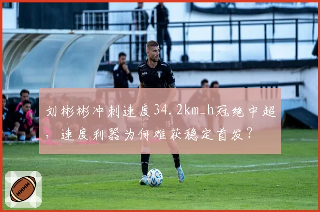 刘彬彬冲刺速度34.2km_h冠绝中超,速度利器为何难获稳定首发?