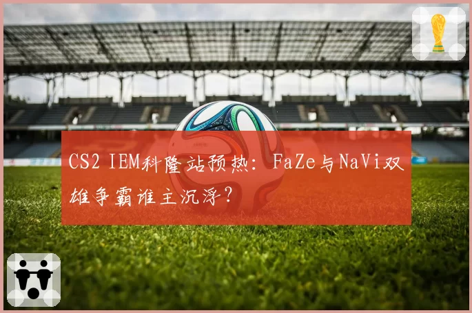 CS2 IEM科隆站预热：FaZe与NaVi双雄争霸谁主沉浮？